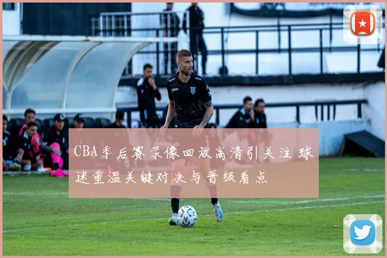 CBA季后赛录像回放高清引关注 球迷重温关键对决与晋级看点