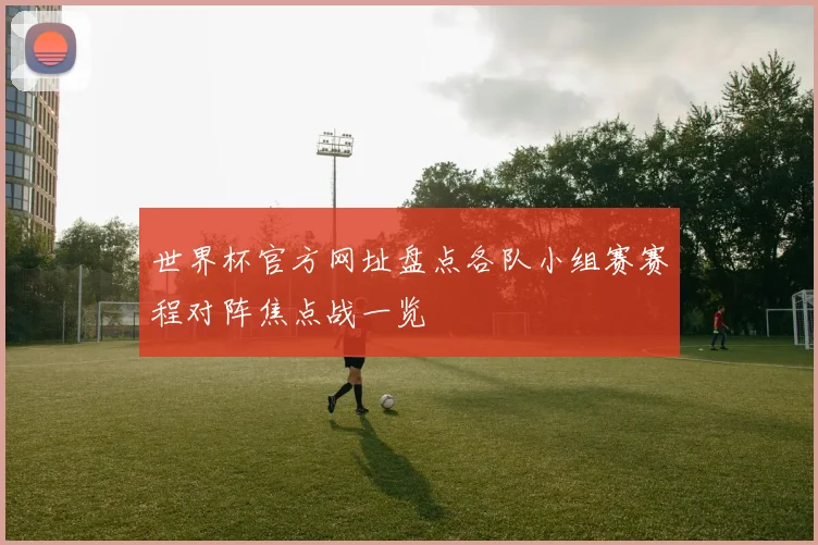 世界杯官方网址盘点各队小组赛赛程对阵焦点战一览