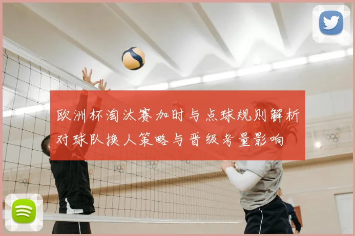 欧洲杯淘汰赛加时与点球规则解析对球队换人策略与晋级考量影响