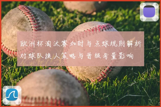 欧洲杯淘汰赛加时与点球规则解析对球队换人策略与晋级考量影响