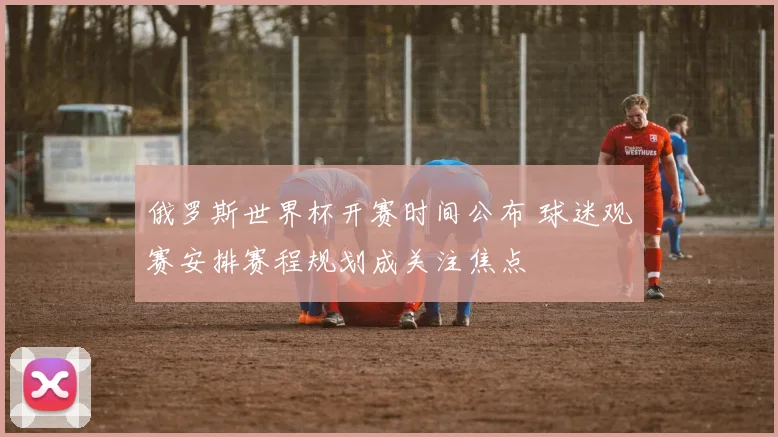 俄罗斯世界杯开赛时间公布 球迷观赛安排赛程规划成关注焦点