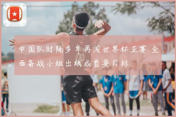 中国队时隔多年再闯世界杯正赛 全面备战小组出线成首要目标