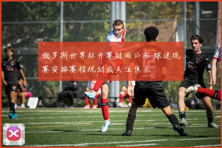 俄罗斯世界杯开赛时间公布 球迷观赛安排赛程规划成关注焦点