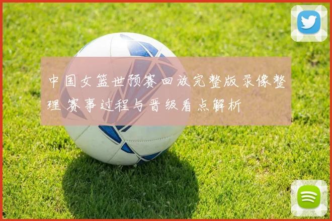中国女篮世预赛回放完整版录像整理 赛事过程与晋级看点解析