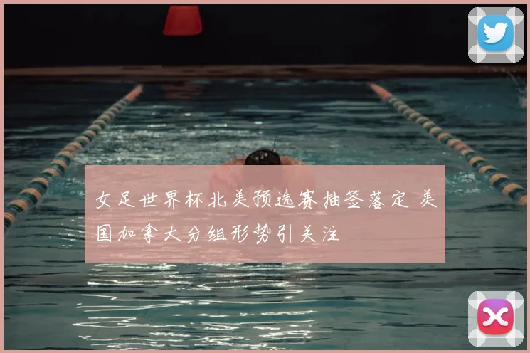 女足世界杯北美预选赛抽签落定 美国加拿大分组形势引关注