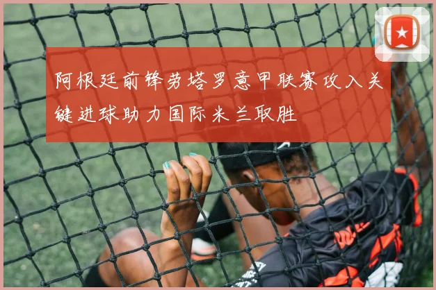 阿根廷前锋劳塔罗意甲联赛攻入关键进球助力国际米兰取胜