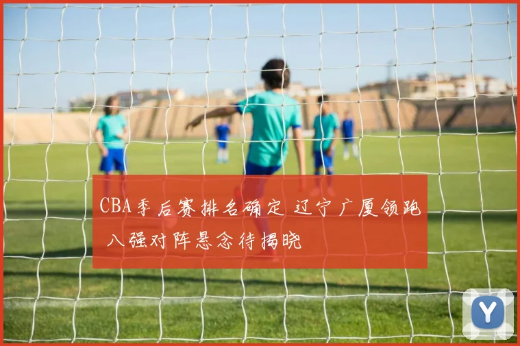 CBA季后赛排名确定 辽宁广厦领跑 八强对阵悬念待揭晓