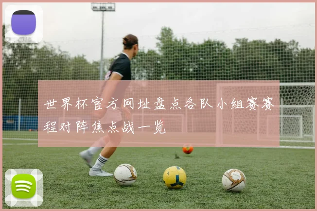 世界杯官方网址盘点各队小组赛赛程对阵焦点战一览