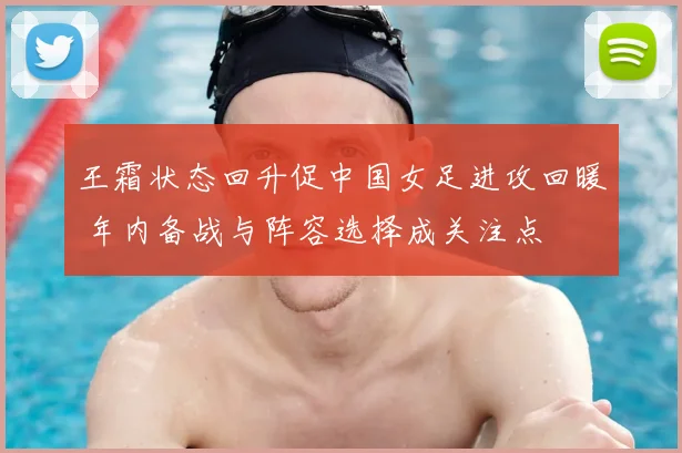 王霜状态回升促中国女足进攻回暖 年内备战与阵容选择成关注点