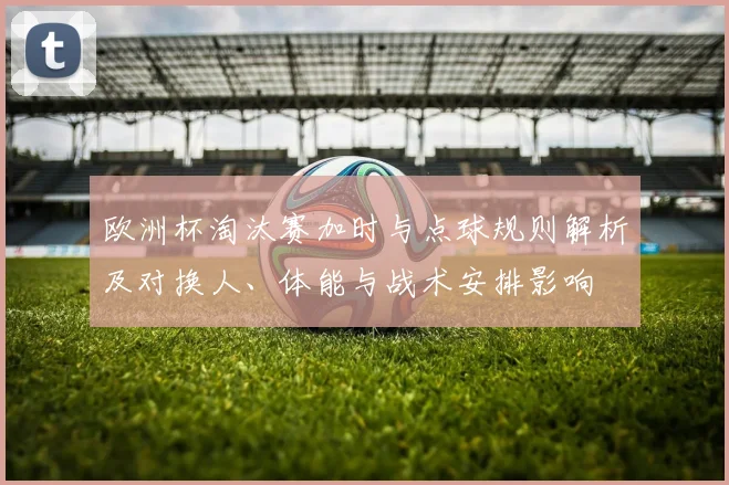 欧洲杯淘汰赛加时与点球规则解析及对换人、体能与战术安排影响