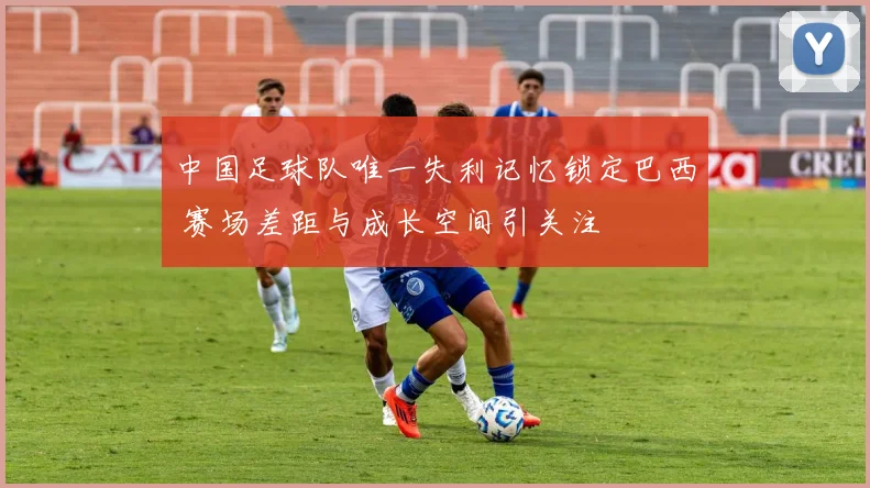 中国足球队唯一失利记忆锁定巴西 赛场差距与成长空间引关注