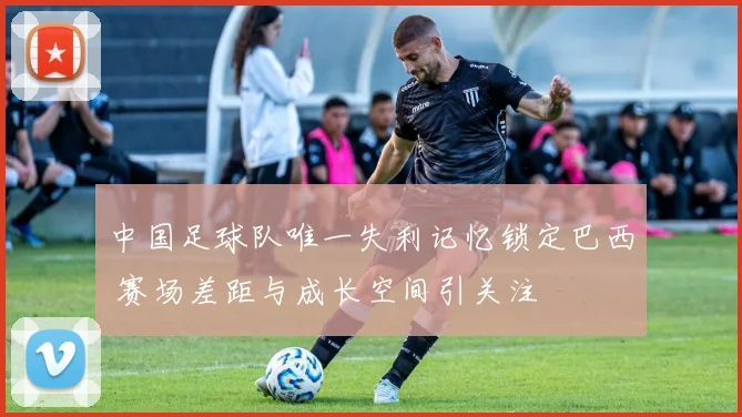 中国足球队唯一失利记忆锁定巴西 赛场差距与成长空间引关注