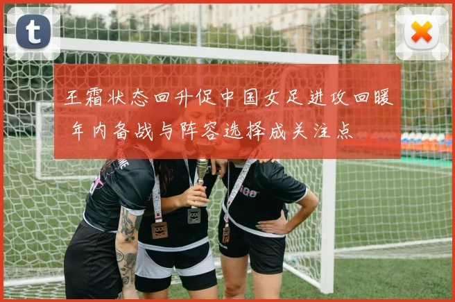 王霜状态回升促中国女足进攻回暖 年内备战与阵容选择成关注点