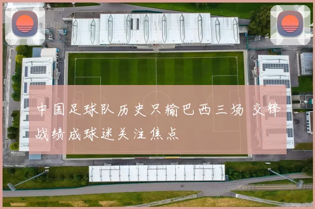 中国足球队历史只输巴西三场 交锋战绩成球迷关注焦点