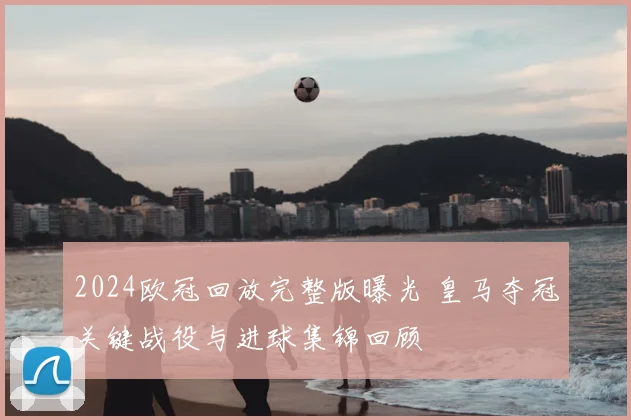 2024欧冠回放完整版曝光 皇马夺冠关键战役与进球集锦回顾